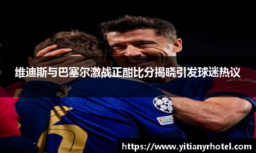 维迪斯与巴塞尔激战正酣比分揭晓引发球迷热议
